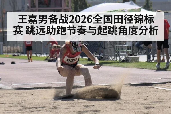 王嘉男备战2026全国田径锦标赛 跳远助跑节奏与起跳角度分析